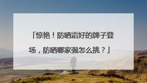 惊艳！防晒霜好的牌子登场，防晒哪家强怎么挑？