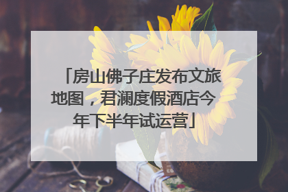 房山佛子庄发布文旅地图，君澜度假酒店今年下半年试运营