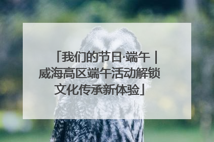 我们的节日·端午｜威海高区端午活动解锁文化传承新体验