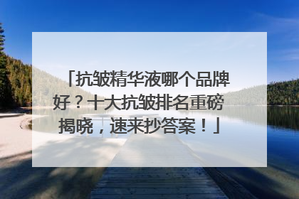 抗皱精华液哪个品牌好？十大抗皱排名重磅揭晓，速来抄答案！