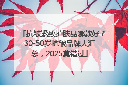 抗皱紧致护肤品哪款好？30-50岁抗皱品牌大汇总，2025莫错过