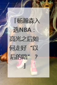 杨瀚森入选NBA：高光之后如何走好“以后的路”？