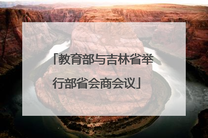 教育部与吉林省举行部省会商会议