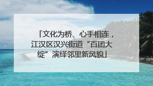 文化为桥、心手相连，江汉区汉兴街道“百团大绽”演绎邻里新风貌