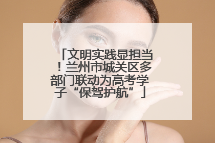 文明实践显担当！兰州市城关区多部门联动为高考学子“保驾护航”