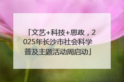 文艺+科技+思政，2025年长沙市社会科学普及主题活动周启动