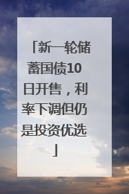 新一轮储蓄国债10日开售，利率下调但仍是投资优选