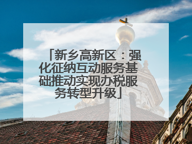 新乡高新区：强化征纳互动服务基础推动实现办税服务转型升级