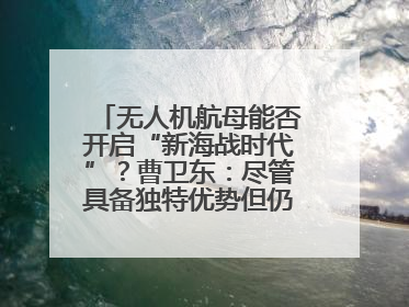 无人机航母能否开启“新海战时代”？曹卫东：尽管具备独特优势但仍无法与传统航母相提并论