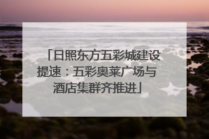 日照东方五彩城建设提速：五彩奥莱广场与酒店集群齐推进