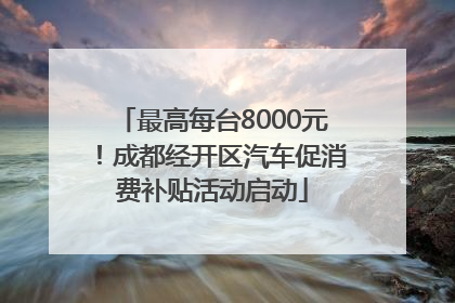 最高每台8000元！成都经开区汽车促消费补贴活动启动