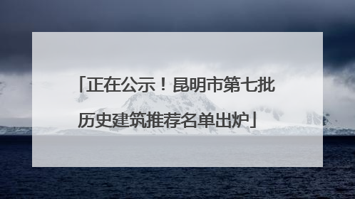 正在公示！昆明市第七批历史建筑推荐名单出炉