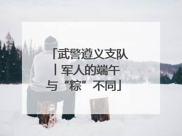 武警遵义支队︱军人的端午 与“粽”不同