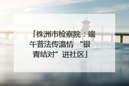 株洲市检察院：端午普法传温情 “银青结对”进社区