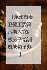 永州市委卫健工委第六期入党积极分子培训班成功举办