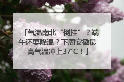 气温南北“倒挂”？端午还要降温？下周安徽最高气温冲上37℃！