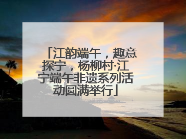 江韵端午，趣意探宁，杨柳村·江宁端午非遗系列活动圆满举行
