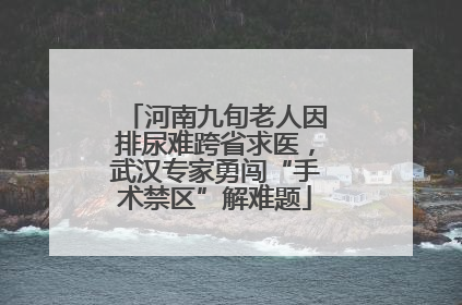 河南九旬老人因排尿难跨省求医，武汉专家勇闯“手术禁区”解难题