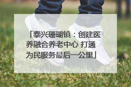 泰兴珊瑚镇：创建医养融合养老中心 打通为民服务最后一公里