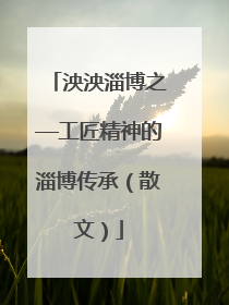 泱泱淄博之—工匠精神的淄博传承（散文）