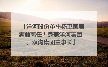 洋河股份董事杨卫国届满前离任！身兼洋河集团、双沟集团董事长
