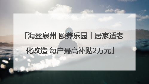 海丝泉州 颐养乐园丨居家适老化改造 每户最高补贴2万元