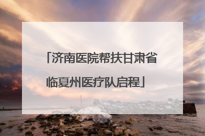 济南医院帮扶甘肃省临夏州医疗队启程