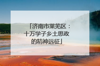 济南市莱芜区：十万学子乡土思政的精神远征