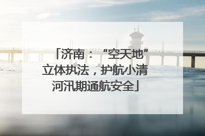 济南：“空天地”立体执法，护航小清河汛期通航安全