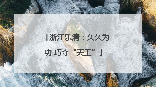 浙江乐清：久久为功 巧夺“天工”