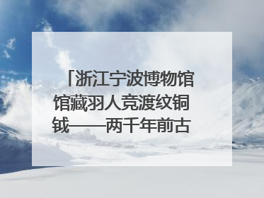 浙江宁波博物馆馆藏羽人竞渡纹铜钺——两千年前古人如何竞渡