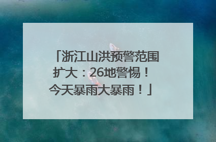 浙江山洪预警范围扩大：26地警惕！今天暴雨大暴雨！