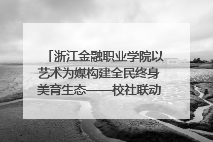 浙江金融职业学院以艺术为媒构建全民终身美育生态——校社联动共谱美育新篇章