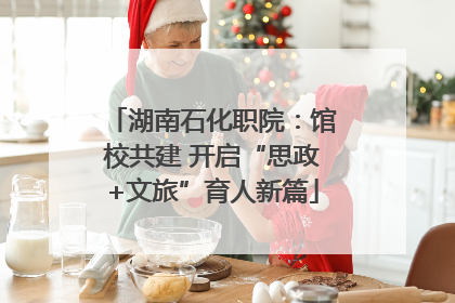 湖南石化职院：馆校共建 开启“思政+文旅”育人新篇