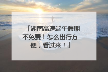 湖南高速端午假期不免费！怎么出行方便，看过来！