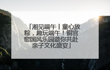 湘见端午丨童心放粽，趣玩端午！铜官窑国风乐园邀你共赴亲子文化盛宴