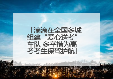 滴滴在全国多城组建“爱心送考”车队 多举措为高考考生保驾护航