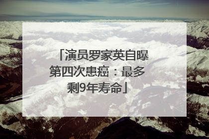 演员罗家英自曝第四次患癌：最多剩9年寿命