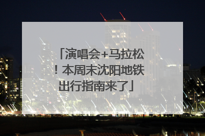 演唱会+马拉松！本周末沈阳地铁出行指南来了