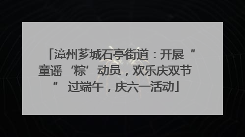 漳州芗城石亭街道：开展“童谣‘粽’动员，欢乐庆双节” 过端午，庆六一活动