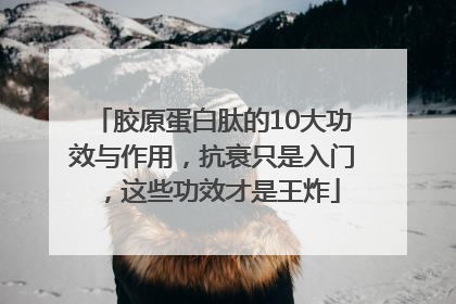 胶原蛋白肽的10大功效与作用，抗衰只是入门，这些功效才是王炸
