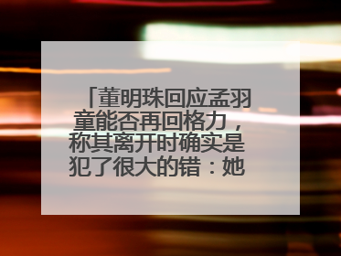 董明珠回应孟羽童能否再回格力，称其离开时确实是犯了很大的错：她对我来说是孩子