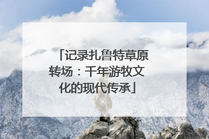 记录扎鲁特草原转场：千年游牧文化的现代传承