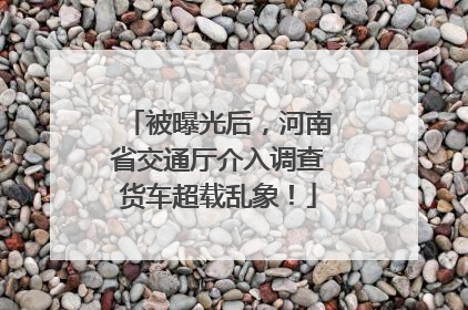 被曝光后，河南省交通厅介入调查货车超载乱象！