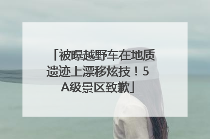 被曝越野车在地质遗迹上漂移炫技！5A级景区致歉