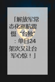 解放军常态化巡航震慑“台独”：单日24架次又让台军心惊！