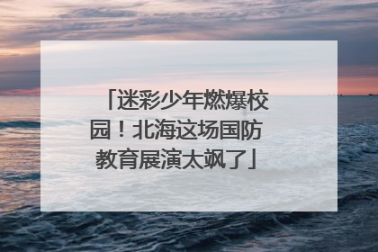 迷彩少年燃爆校园！北海这场国防教育展演太飒了