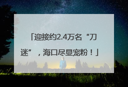 迎接约2.4万名“刀迷”，海口尽显宠粉！