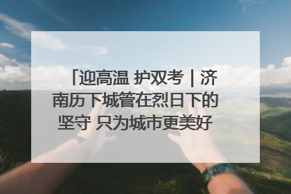 迎高温 护双考｜济南历下城管在烈日下的坚守 只为城市更美好 学子更安心