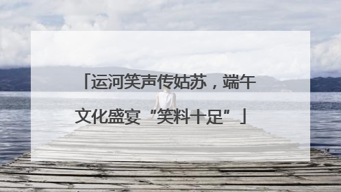 运河笑声传姑苏，端午文化盛宴“笑料十足”